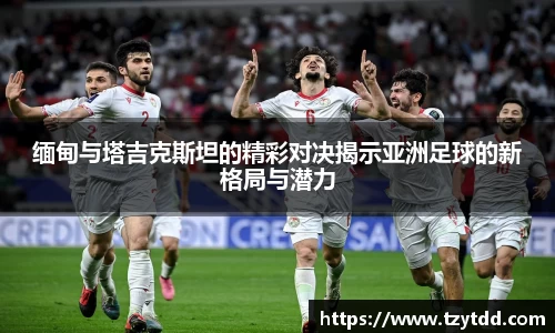 缅甸与塔吉克斯坦的精彩对决揭示亚洲足球的新格局与潜力