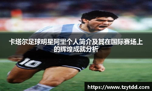 卡塔尔足球明星阿里个人简介及其在国际赛场上的辉煌成就分析